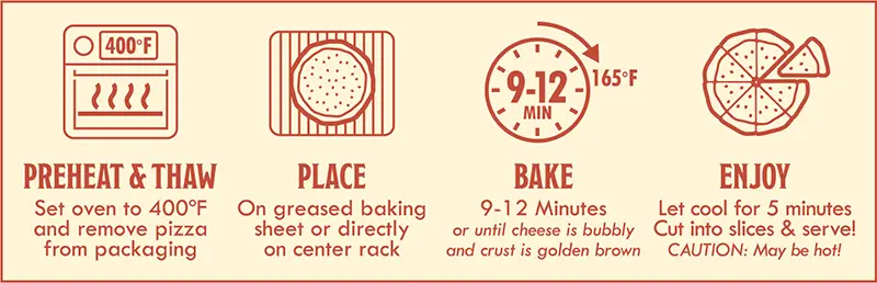 Pepperoni Pizza Baking Instructions: 1) preheat & thaw - set oven to 400 degrees F and remove pizza from packaging. 2) Place on greased baking sheet or directly on center rack. 3) Bake 9-12 minutes or until cheese is bubbly and crust is golden brown. 4) Enjoy - let cool for 5 minutes. Cut into slices & serve.